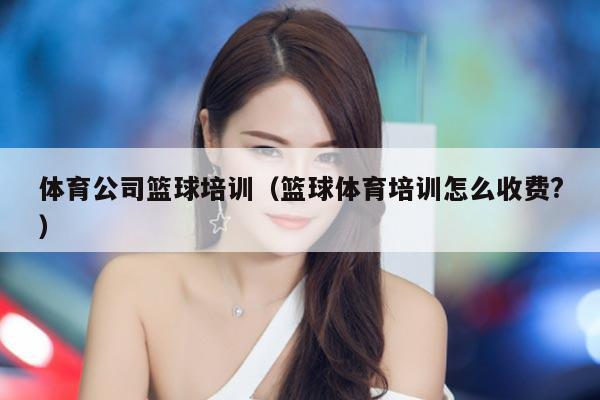 体育公司篮球培训（篮球体育培训怎么收费?）