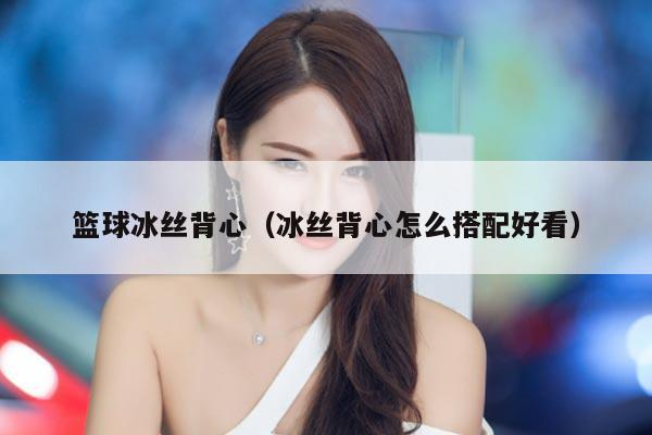 篮球冰丝背心（冰丝背心怎么搭配好看）