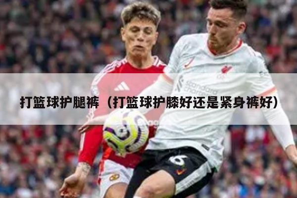 打篮球护腿裤（打篮球护膝好还是紧身裤好）