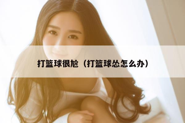 打篮球很尬（打篮球怂怎么办）