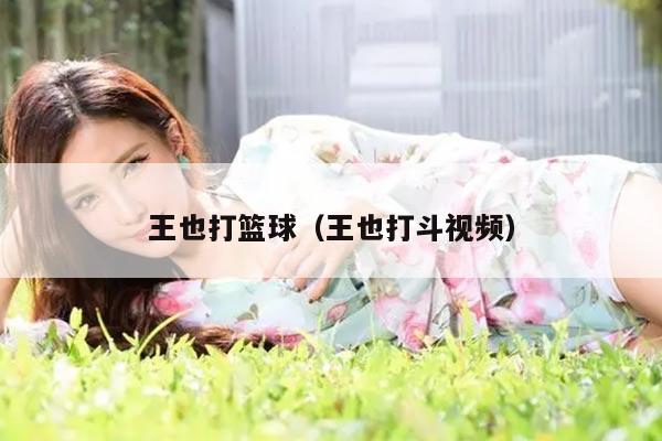 王也打篮球（王也打斗视频）
