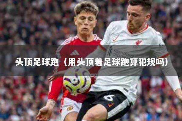 头顶足球跑（用头顶着足球跑算犯规吗）