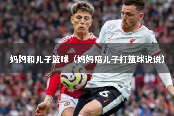 妈妈和儿子篮球（妈妈陪儿子打篮球说说）