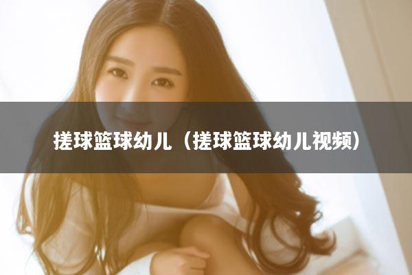 搓球篮球幼儿(搓球篮球幼儿视频)