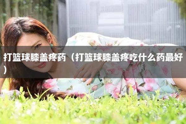 打篮球膝盖疼药（打篮球膝盖疼吃什么药最好）