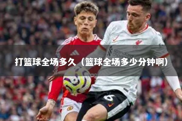 打篮球全场多久（篮球全场多少分钟啊）