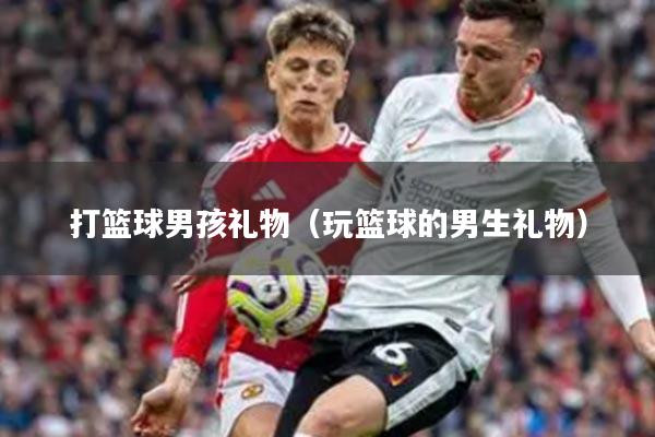 打篮球男孩礼物（玩篮球的男生礼物）