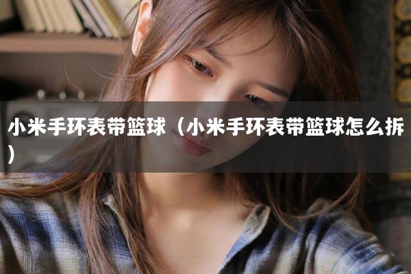 小米手环表带篮球（小米手环表带篮球怎么拆）