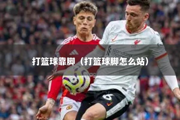 打篮球靠脚(打篮球脚怎么站)